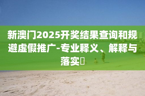 新澳門2025開獎(jiǎng)結(jié)果查詢和規(guī)避虛假推廣-專業(yè)釋義、解釋與落實(shí)?