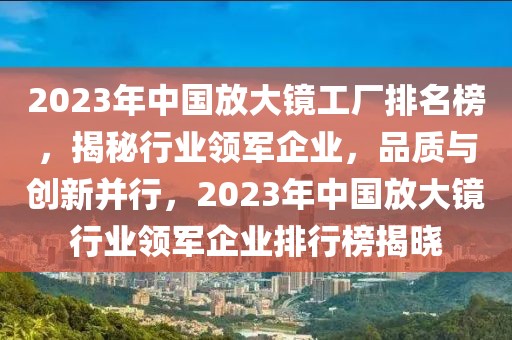 2023年中國(guó)放大鏡工廠排名榜，揭秘行業(yè)領(lǐng)軍企業(yè)，品質(zhì)與創(chuàng)新并行，2023年中國(guó)放大鏡行業(yè)領(lǐng)軍企業(yè)排行榜揭曉