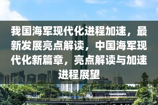 我國(guó)海軍現(xiàn)代化進(jìn)程加速，最新發(fā)展亮點(diǎn)解讀，中國(guó)海軍現(xiàn)代化新篇章，亮點(diǎn)解讀與加速進(jìn)程展望