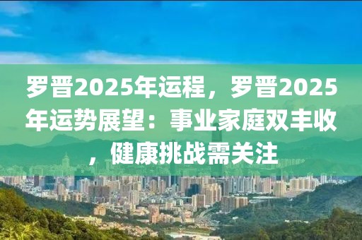 羅晉2025年運(yùn)程，羅晉2025年運(yùn)勢展望：事業(yè)家庭雙豐收，健康挑戰(zhàn)需關(guān)注