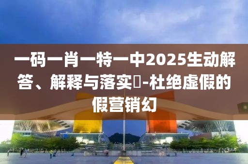 一碼一肖一特一中2025生動解答、解釋與落實?-杜絕虛假的假營銷幻