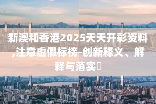 新澳和香港2025天天開彩資料,注意虛假標(biāo)榜-創(chuàng)新釋義、解釋與落實(shí)?