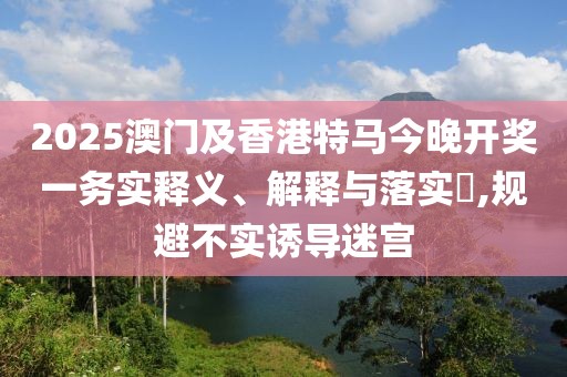 2025澳門及香港特馬今晚開獎一務實釋義、解釋與落實?,規(guī)避不實誘導迷宮