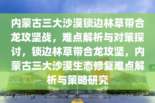 內(nèi)蒙古三大沙漠鎖邊林草帶合龍攻堅戰(zhàn)，難點解析與對策探討，鎖邊林草帶合龍攻堅，內(nèi)蒙古三大沙漠生態(tài)修復(fù)難點解析與策略研究