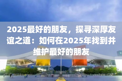 2025最好的朋友，探尋深厚友誼之道：如何在2025年找到并維護(hù)最好的朋友