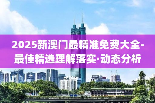 2025新澳門最精準免費大全-最佳精選理解落實·動態(tài)分析