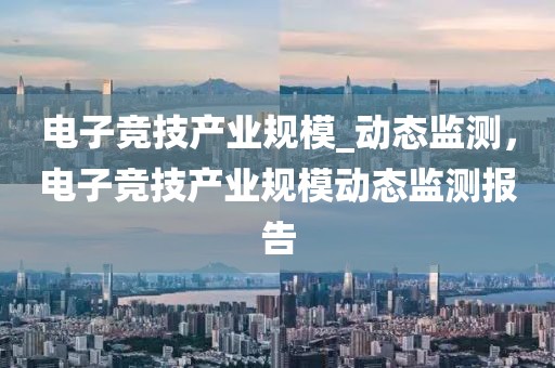 電子競(jìng)技產(chǎn)業(yè)規(guī)模_動(dòng)態(tài)監(jiān)測(cè)，電子競(jìng)技產(chǎn)業(yè)規(guī)模動(dòng)態(tài)監(jiān)測(cè)報(bào)告
