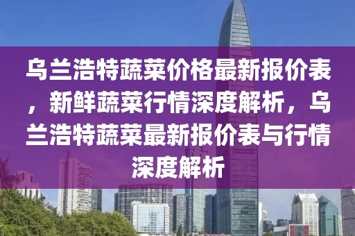 烏蘭浩特蔬菜價(jià)格最新報(bào)價(jià)表，新鮮蔬菜行情深度解析，烏蘭浩特蔬菜最新報(bào)價(jià)表與行情深度解析