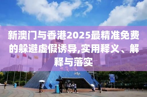 新澳門與香港2025最精準(zhǔn)免費的躲避虛假誘導(dǎo),實用釋義、解釋與落實