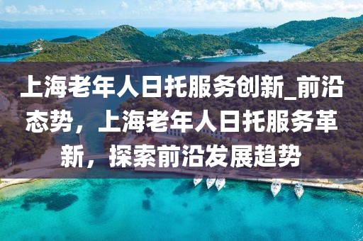 上海老年人日托服務創(chuàng)新_前沿態(tài)勢，上海老年人日托服務革新，探索前沿發(fā)展趨勢