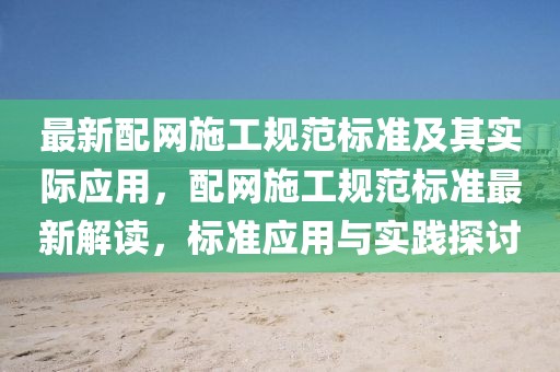 最新配網(wǎng)施工規(guī)范標(biāo)準(zhǔn)及其實(shí)際應(yīng)用，配網(wǎng)施工規(guī)范標(biāo)準(zhǔn)最新解讀，標(biāo)準(zhǔn)應(yīng)用與實(shí)踐探討