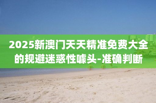 2025新澳門天天精準(zhǔn)免費大全的規(guī)避迷惑性噱頭-準(zhǔn)確判斷