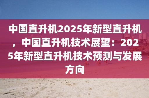 中國(guó)直升機(jī)2025年新型直升機(jī)，中國(guó)直升機(jī)技術(shù)展望：2025年新型直升機(jī)技術(shù)預(yù)測(cè)與發(fā)展方向