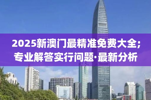2025新澳門最精準(zhǔn)免費(fèi)大全;專業(yè)解答實(shí)行問(wèn)題·最新分析