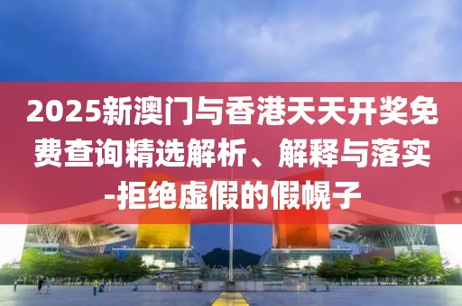 2025新澳門與香港天天開獎免費查詢精選解析、解釋與落實-拒絕虛假的假幌子