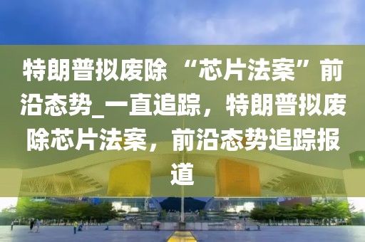 特朗普擬廢除 “芯片法案”前沿態(tài)勢_一直追蹤，特朗普擬廢除芯片法案，前沿態(tài)勢追蹤報(bào)道