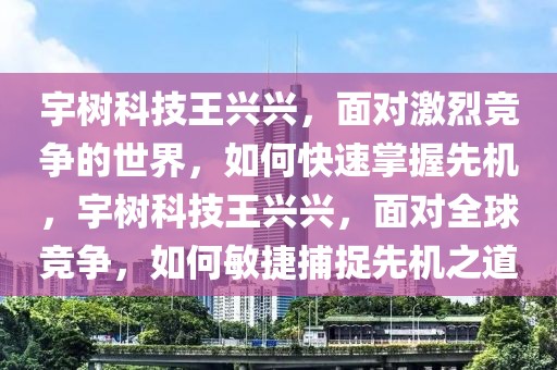 宇樹科技王興興，面對激烈競爭的世界，如何快速掌握先機，宇樹科技王興興，面對全球競爭，如何敏捷捕捉先機之道