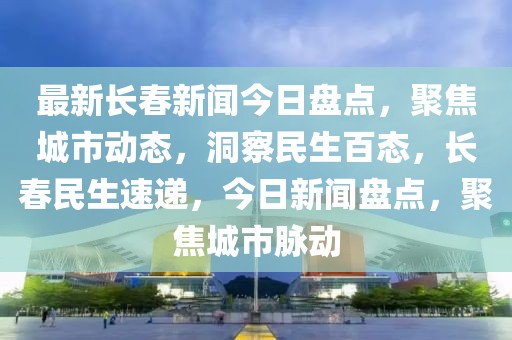 最新長春新聞今日盤點，聚焦城市動態(tài)，洞察民生百態(tài)，長春民生速遞，今日新聞盤點，聚焦城市脈動