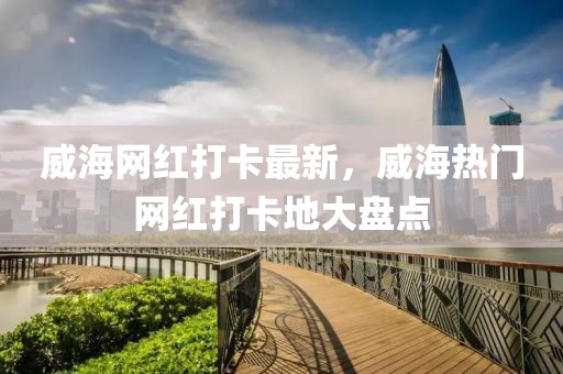 威海網(wǎng)紅打卡最新，威海熱門網(wǎng)紅打卡地大盤點(diǎn)