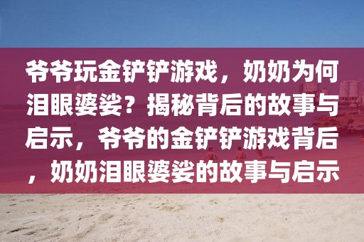 爺爺玩金鏟鏟游戲，奶奶為何淚眼婆娑？揭秘背后的故事與啟示，爺爺?shù)慕痃P鏟游戲背后，奶奶淚眼婆娑的故事與啟示