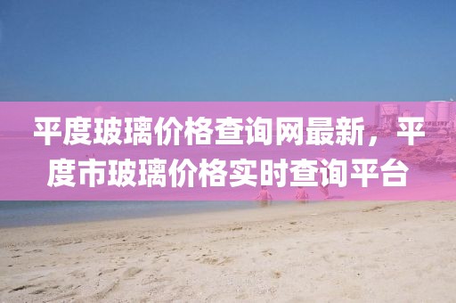 平度玻璃價(jià)格查詢網(wǎng)最新，平度市玻璃價(jià)格實(shí)時(shí)查詢平臺