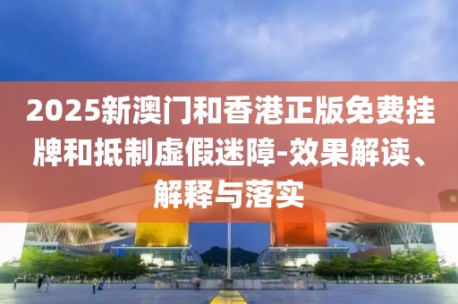 2025新澳門和香港正版免費掛牌和抵制虛假迷障-效果解讀、解釋與落實