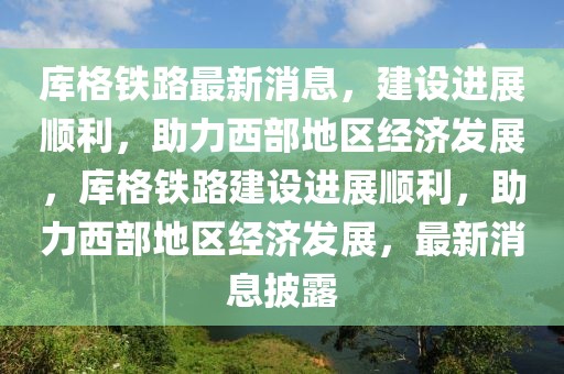 庫格鐵路最新消息，建設(shè)進(jìn)展順利，助力西部地區(qū)經(jīng)濟(jì)發(fā)展，庫格鐵路建設(shè)進(jìn)展順利，助力西部地區(qū)經(jīng)濟(jì)發(fā)展，最新消息披露