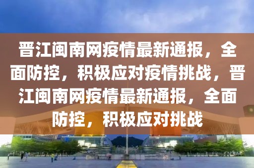 晉江閩南網(wǎng)疫情最新通報(bào)，全面防控，積極應(yīng)對疫情挑戰(zhàn)，晉江閩南網(wǎng)疫情最新通報(bào)，全面防控，積極應(yīng)對挑戰(zhàn)