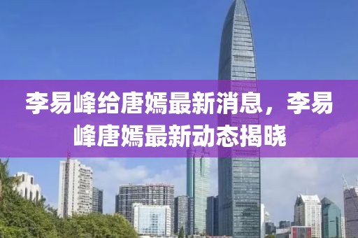 李易峰給唐嫣最新消息，李易峰唐嫣最新動(dòng)態(tài)揭曉