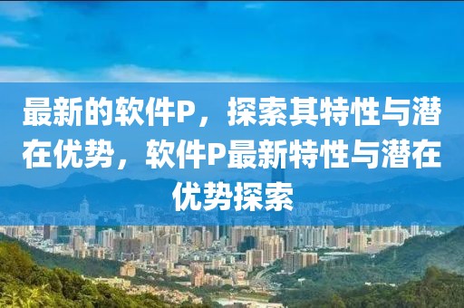 最新的軟件P，探索其特性與潛在優(yōu)勢，軟件P最新特性與潛在優(yōu)勢探索
