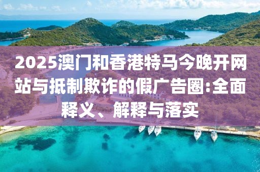 2025澳門和香港特馬今晚開網(wǎng)站與抵制欺詐的假廣告圈:全面釋義、解釋與落實