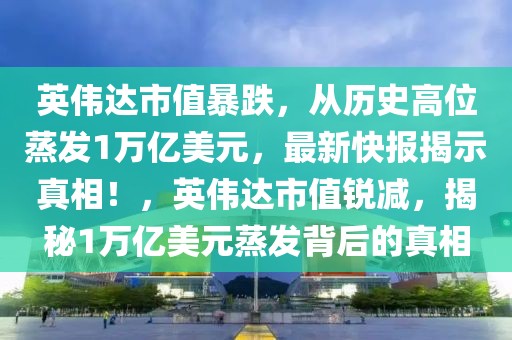 英偉達市值暴跌，從歷史高位蒸發(fā)1萬億美元，最新快報揭示真相！，英偉達市值銳減，揭秘1萬億美元蒸發(fā)背后的真相