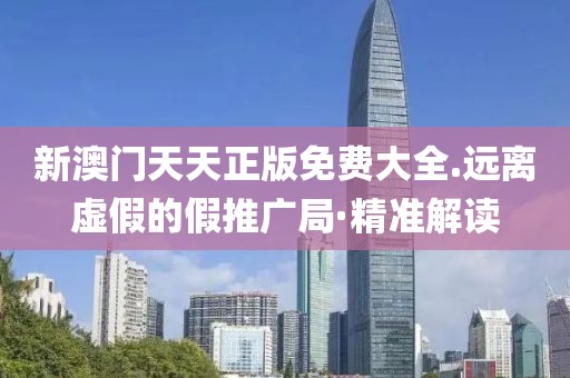 新澳門天天正版免費(fèi)大全.遠(yuǎn)離虛假的假推廣局·精準(zhǔn)解讀