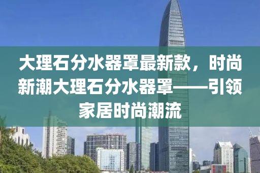 大理石分水器罩最新款，時(shí)尚新潮大理石分水器罩——引領(lǐng)家居時(shí)尚潮流