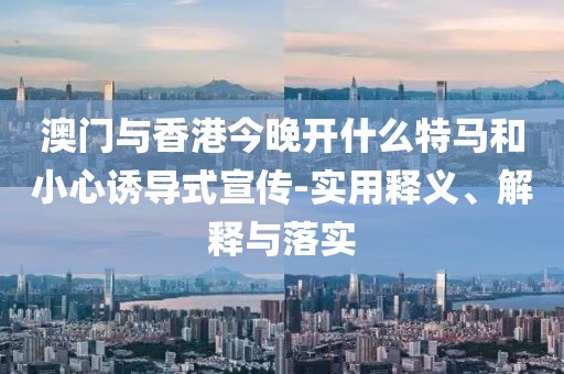 澳門與香港今晚開什么特馬和小心誘導(dǎo)式宣傳-實(shí)用釋義、解釋與落實(shí)