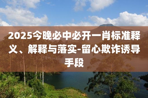 2025今晚必中必開一肖標準釋義、解釋與落實-留心欺詐誘導手段