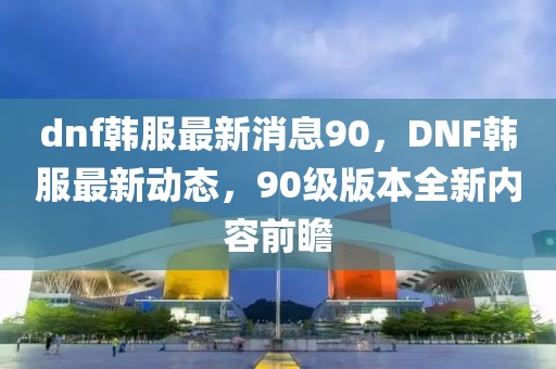 dnf韓服最新消息90，DNF韓服最新動(dòng)態(tài)，90級(jí)版本全新內(nèi)容前瞻