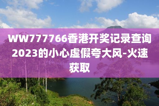 WW777766香港開獎(jiǎng)記錄查詢2023的小心虛假夸大風(fēng)-火速獲取
