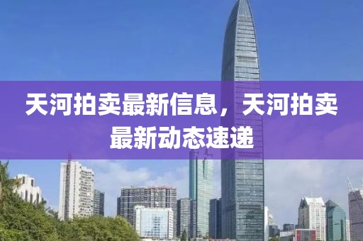 天河拍賣(mài)最新信息，天河拍賣(mài)最新動(dòng)態(tài)速遞