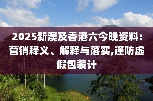 2025新澳及香港六今晚資料:營銷釋義、解釋與落實,謹防虛假包裝計