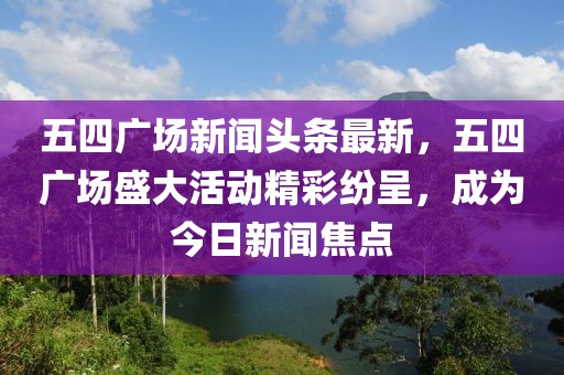 五四廣場新聞?lì)^條最新，五四廣場盛大活動(dòng)精彩紛呈，成為今日新聞焦點(diǎn)