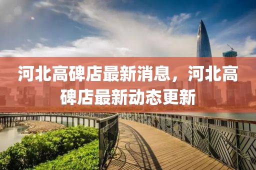 河北高碑店最新消息，河北高碑店最新動(dòng)態(tài)更新