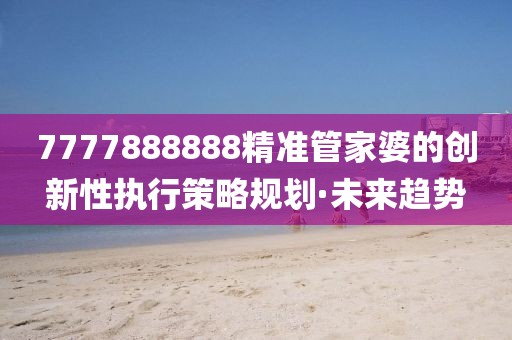 7777888888精準(zhǔn)管家婆的創(chuàng)新性執(zhí)行策略規(guī)劃·未來(lái)趨勢(shì)