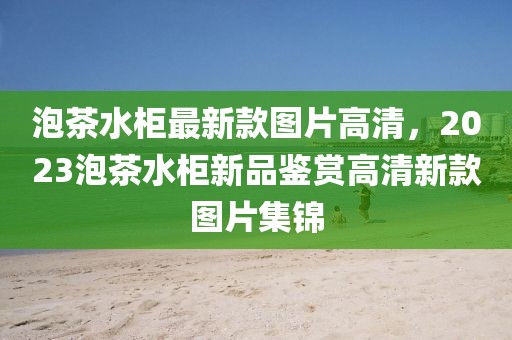 泡茶水柜最新款圖片高清，2023泡茶水柜新品鑒賞高清新款圖片集錦