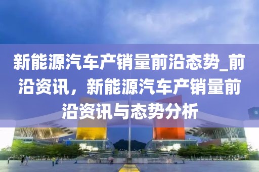 新能源汽車產(chǎn)銷量前沿態(tài)勢_前沿資訊，新能源汽車產(chǎn)銷量前沿資訊與態(tài)勢分析