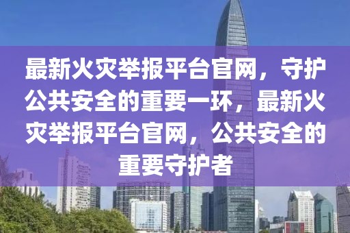 最新火災(zāi)舉報平臺官網(wǎng)，守護公共安全的重要一環(huán)，最新火災(zāi)舉報平臺官網(wǎng)，公共安全的重要守護者