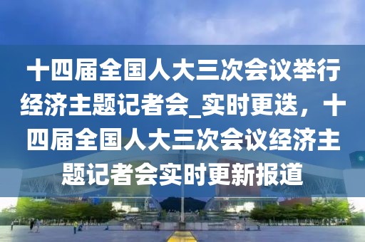 十四屆全國人大三次會議舉行經(jīng)濟主題記者會_實時更迭，十四屆全國人大三次會議經(jīng)濟主題記者會實時更新報道