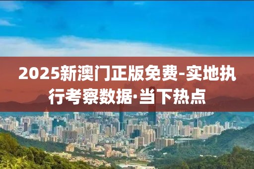 2025新澳門正版免費-實地執(zhí)行考察數(shù)據(jù)·當下熱點