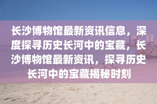 長(zhǎng)沙博物館最新資訊信息，深度探尋歷史長(zhǎng)河中的寶藏，長(zhǎng)沙博物館最新資訊，探尋歷史長(zhǎng)河中的寶藏揭秘時(shí)刻