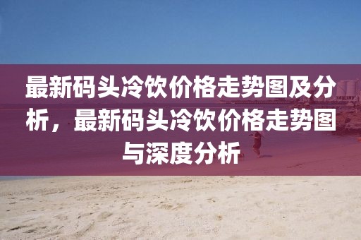 最新碼頭冷飲價(jià)格走勢圖及分析，最新碼頭冷飲價(jià)格走勢圖與深度分析